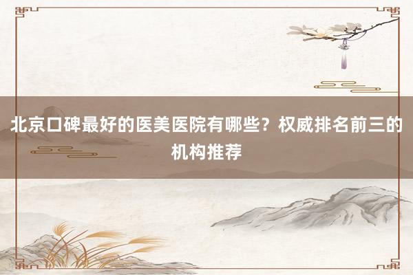 北京口碑最好的医美医院有哪些？权威排名前三的机构推荐