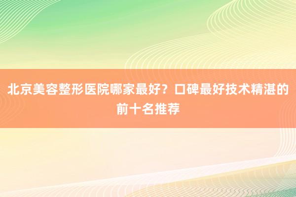 北京美容整形医院哪家最好？口碑最好技术精湛的前十名推荐