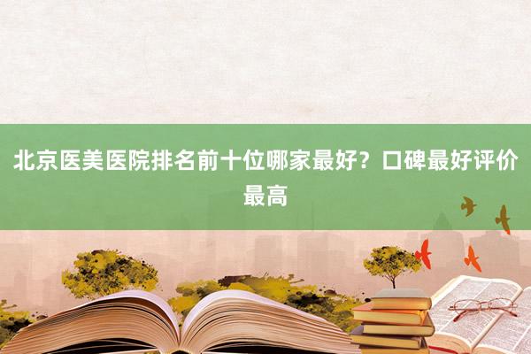 北京医美医院排名前十位哪家最好？口碑最好评价最高