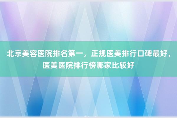 北京美容医院排名第一，正规医美排行口碑最好，医美医院排行榜哪家比较好