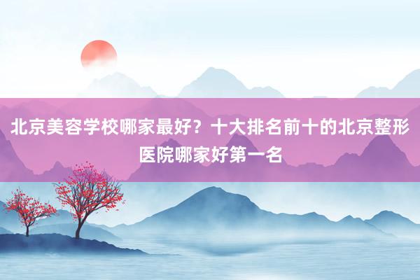 北京美容学校哪家最好？十大排名前十的北京整形医院哪家好第一名