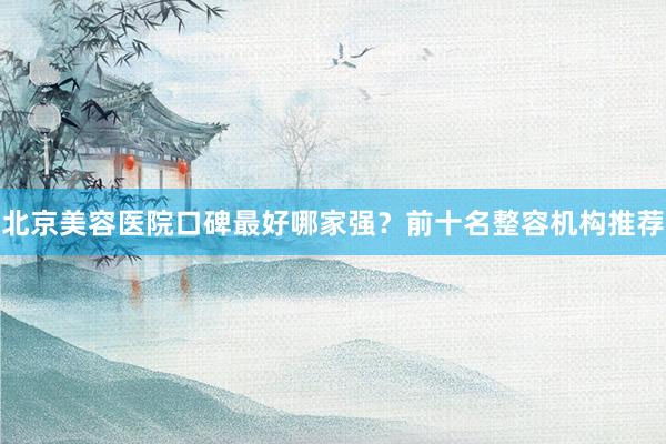 北京美容医院口碑最好哪家强?前十名整容机构推荐