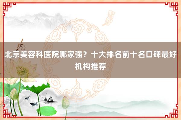 北京美容科医院哪家强？十大排名前十名口碑最好机构推荐
