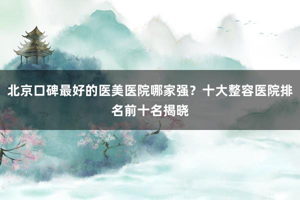 北京口碑最好的医美医院哪家强？十大整容医院排名前十名揭晓