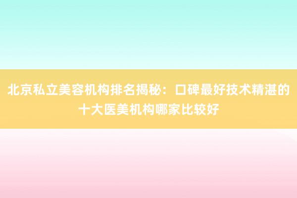 北京私立美容机构排名揭秘：口碑最好技术精湛的十大医美机构哪家比较好