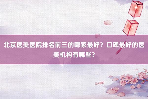 北京医美医院排名前三的哪家最好？口碑最好的医美机构有哪些？
