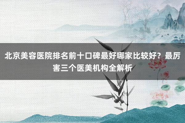北京美容医院排名前十口碑最好哪家比较好？最厉害三个医美机构全解析