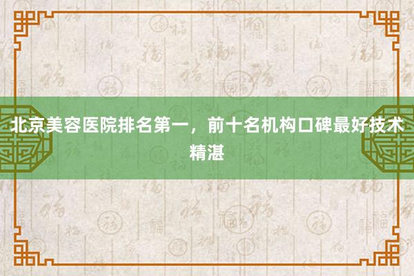 北京美容医院排名第一，前十名机构口碑最好技术精湛