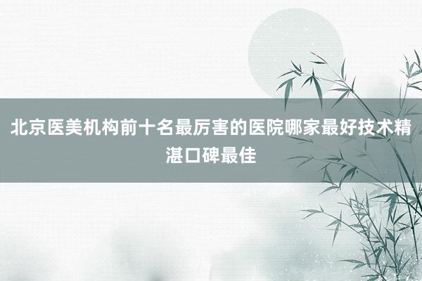 北京医美机构前十名最厉害的医院哪家最好技术精湛口碑最佳