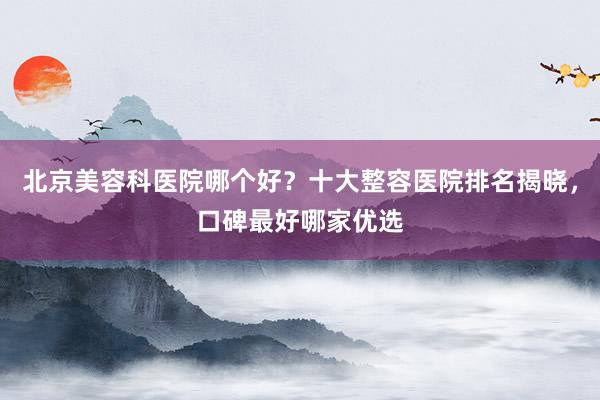 北京美容科医院哪个好？十大整容医院排名揭晓，口碑最好哪家优选