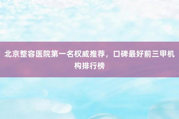 北京整容医院第一名权威推荐，口碑最好前三甲机构排行榜