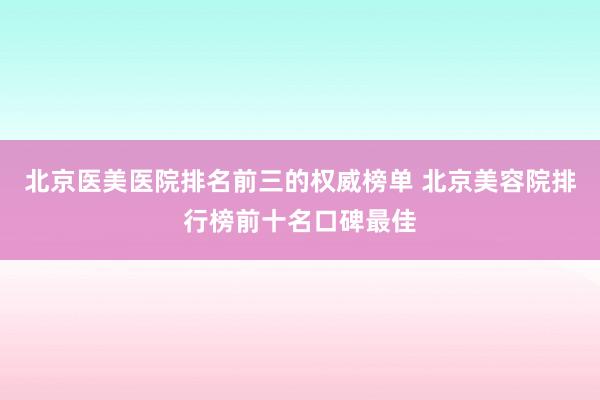 北京医美医院排名前三的权威榜单 北京美容院排行榜前十名口碑最佳