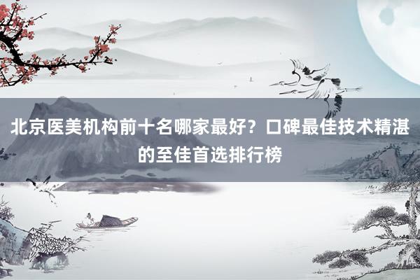 北京医美机构前十名哪家最好？口碑最佳技术精湛的至佳首选排行榜