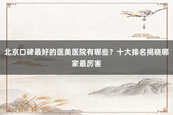 北京口碑最好的医美医院有哪些？十大排名揭晓哪家最厉害