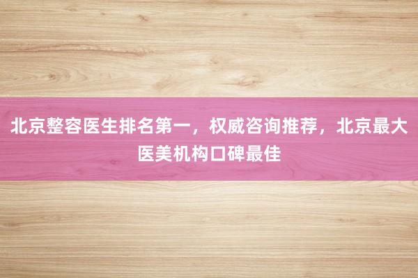 北京整容医生排名第一，权威咨询推荐，北京最大医美机构口碑最佳