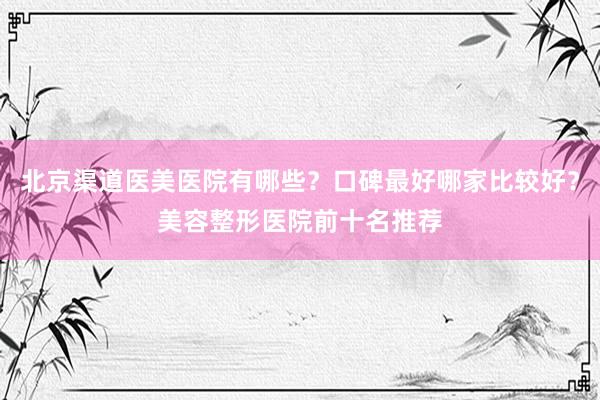 北京渠道医美医院有哪些？口碑最好哪家比较好？美容整形医院前十名推荐