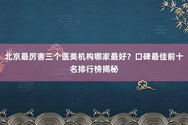 北京最厉害三个医美机构哪家最好？口碑最佳前十名排行榜揭秘