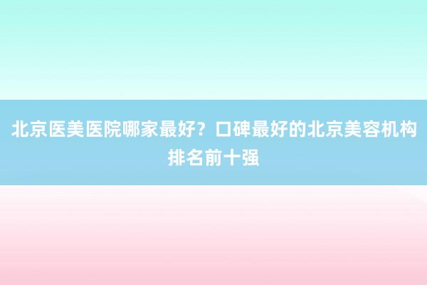 北京医美医院哪家最好？口碑最好的北京美容机构排名前十强