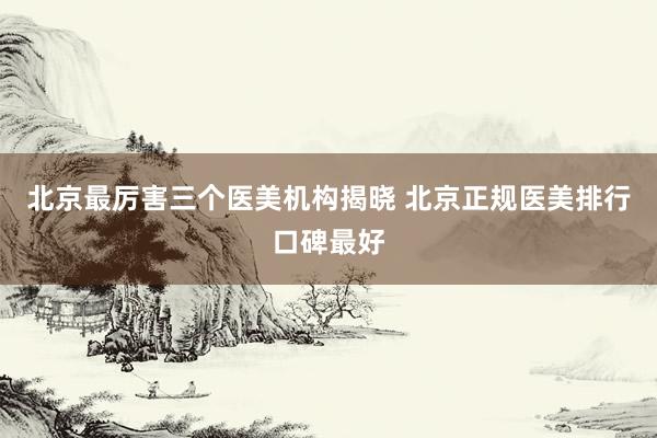 北京最厉害三个医美机构揭晓 北京正规医美排行口碑最好