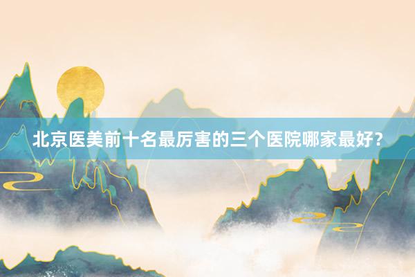 北京医美前十名最厉害的三个医院哪家最好？