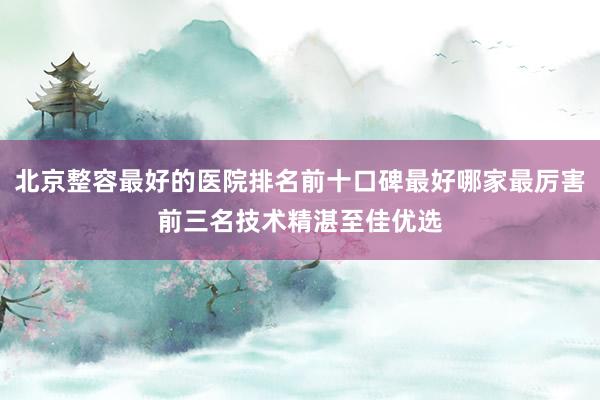 北京整容最好的医院排名前十口碑最好哪家最厉害前三名技术精湛至佳优选