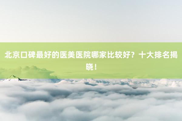 北京口碑最好的医美医院哪家比较好？十大排名揭晓！