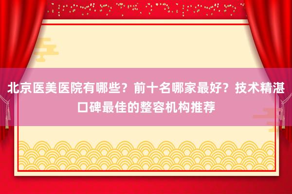 北京医美医院有哪些？前十名哪家最好？技术精湛口碑最佳的整容机构推荐