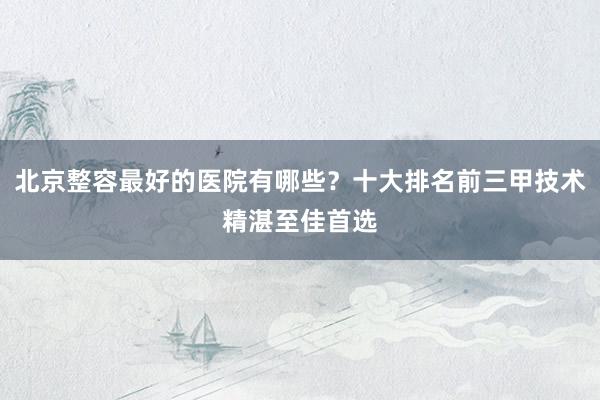 北京整容最好的医院有哪些？十大排名前三甲技术精湛至佳首选