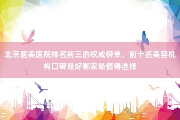 北京医美医院排名前三的权威榜单，前十名美容机构口碑最好哪家最值得选择