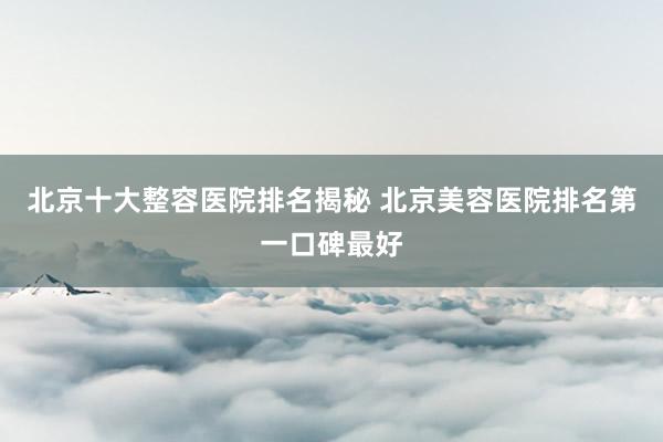 北京十大整容医院排名揭秘 北京美容医院排名第一口碑最好
