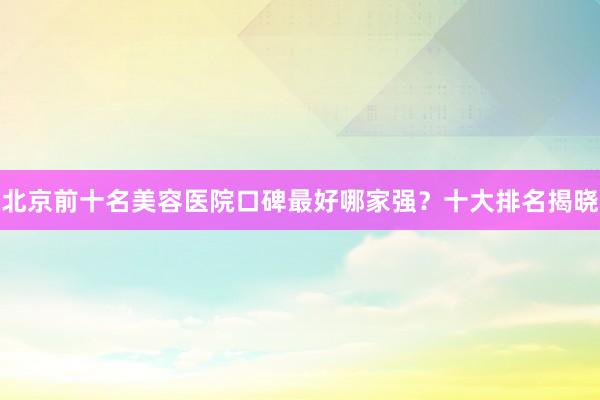 北京前十名美容医院口碑最好哪家强？十大排名揭晓
