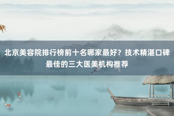北京美容院排行榜前十名哪家最好？技术精湛口碑最佳的三大医美机构推荐