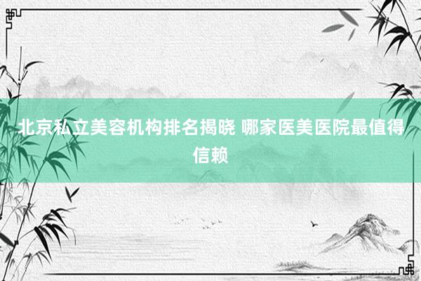 北京私立美容机构排名揭晓 哪家医美医院最值得信赖