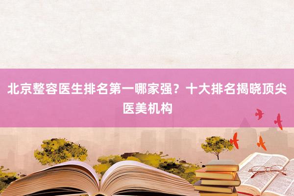 北京整容医生排名第一哪家强？十大排名揭晓顶尖医美机构