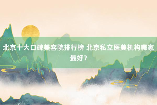 北京十大口碑美容院排行榜 北京私立医美机构哪家最好？