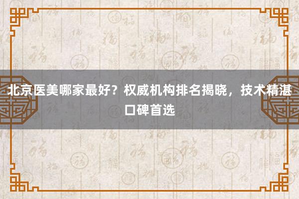 北京医美哪家最好？权威机构排名揭晓，技术精湛口碑首选