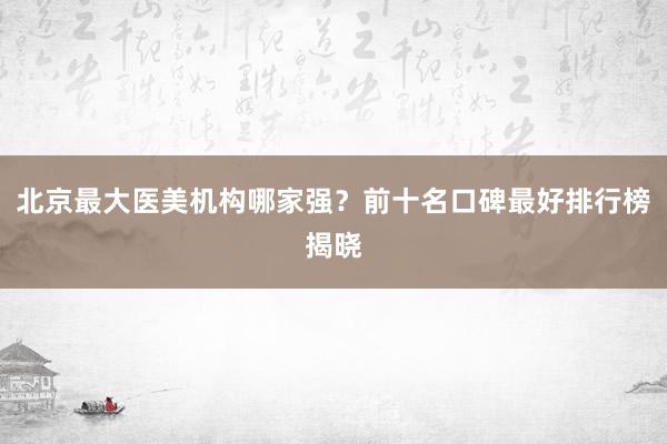 北京最大医美机构哪家强？前十名口碑最好排行榜揭晓