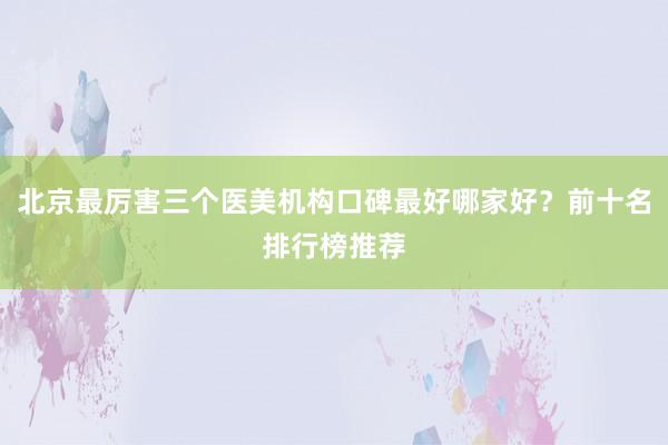 北京最厉害三个医美机构口碑最好哪家好？前十名排行榜推荐