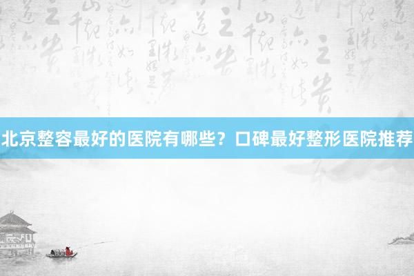 北京整容最好的医院有哪些？口碑最好整形医院推荐