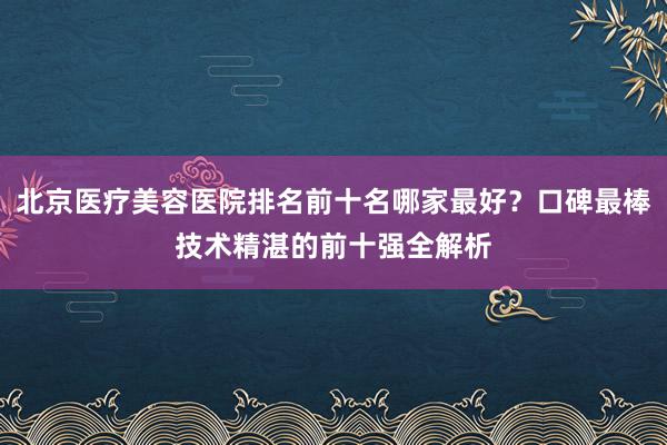 北京医疗美容医院排名前十名哪家最好？口碑最棒技术精湛的前十强全解析