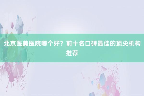 北京医美医院哪个好？前十名口碑最佳的顶尖机构推荐