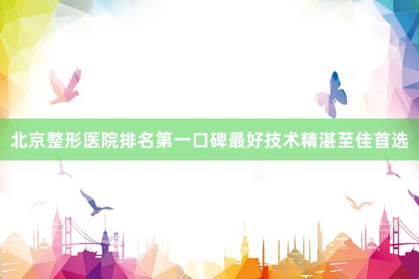 北京整形医院排名第一口碑最好技术精湛至佳首选