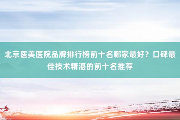 北京医美医院品牌排行榜前十名哪家最好？口碑最佳技术精湛的前十名推荐