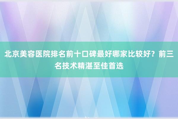 北京美容医院排名前十口碑最好哪家比较好？前三名技术精湛至佳首选