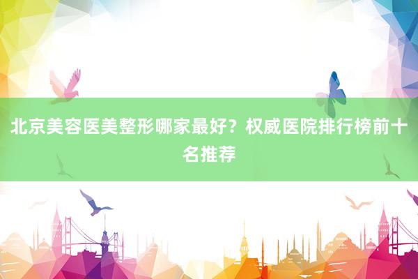 北京美容医美整形哪家最好？权威医院排行榜前十名推荐