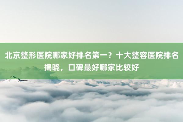 北京整形医院哪家好排名第一？十大整容医院排名揭晓，口碑最好哪家比较好
