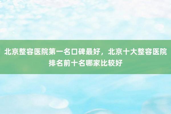 北京整容医院第一名口碑最好，北京十大整容医院排名前十名哪家比较好