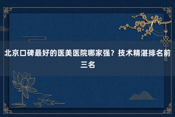北京口碑最好的医美医院哪家强？技术精湛排名前三名