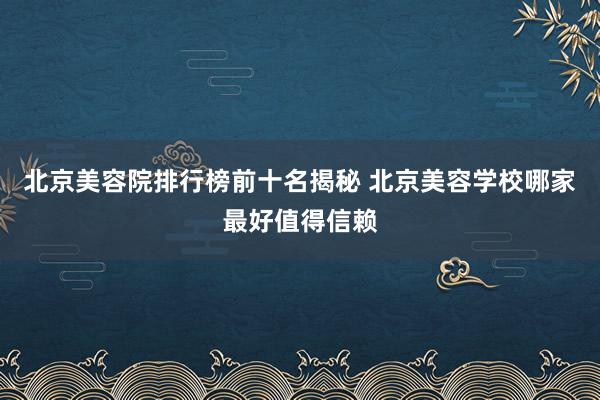 北京美容院排行榜前十名揭秘 北京美容学校哪家最好值得信赖