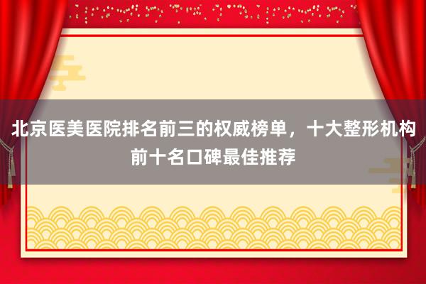 北京医美医院排名前三的权威榜单，十大整形机构前十名口碑最佳推荐